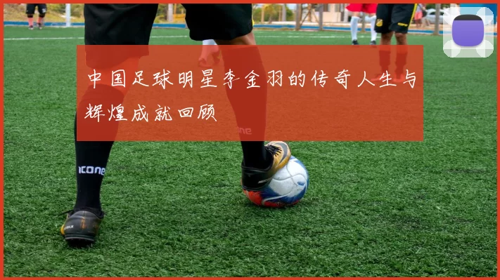 中国足球明星李金羽的传奇人生与辉煌成就回顾