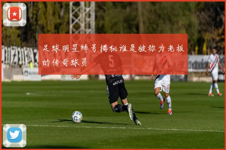 足球明星绰号揭秘谁是被称为老板的传奇球员