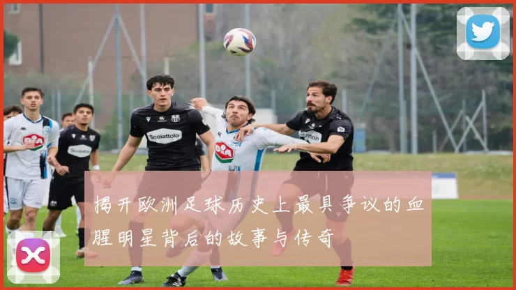 揭开欧洲足球历史上最具争议的血腥明星背后的故事与传奇