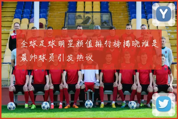 全球足球明星颜值排行榜揭晓谁是最帅球员引发热议