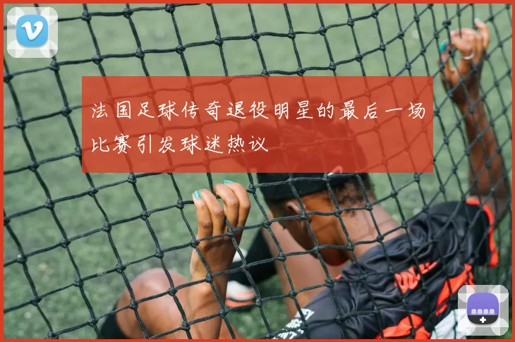 法国足球传奇退役明星的最后一场比赛引发球迷热议