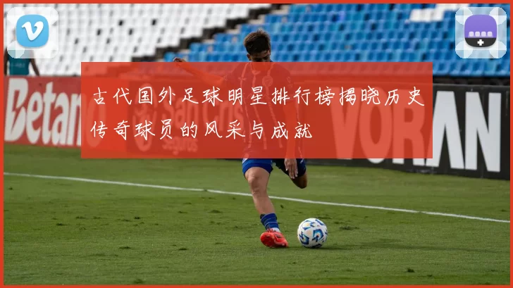 古代国外足球明星排行榜揭晓历史传奇球员的风采与成就