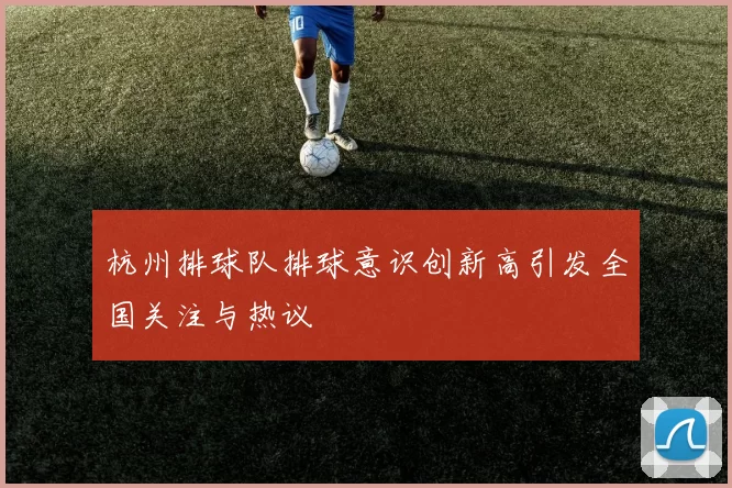 杭州排球队排球意识创新高引发全国关注与热议
