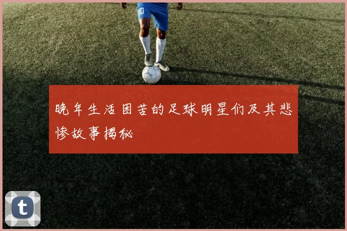 晚年生活困苦的足球明星们及其悲惨故事揭秘
