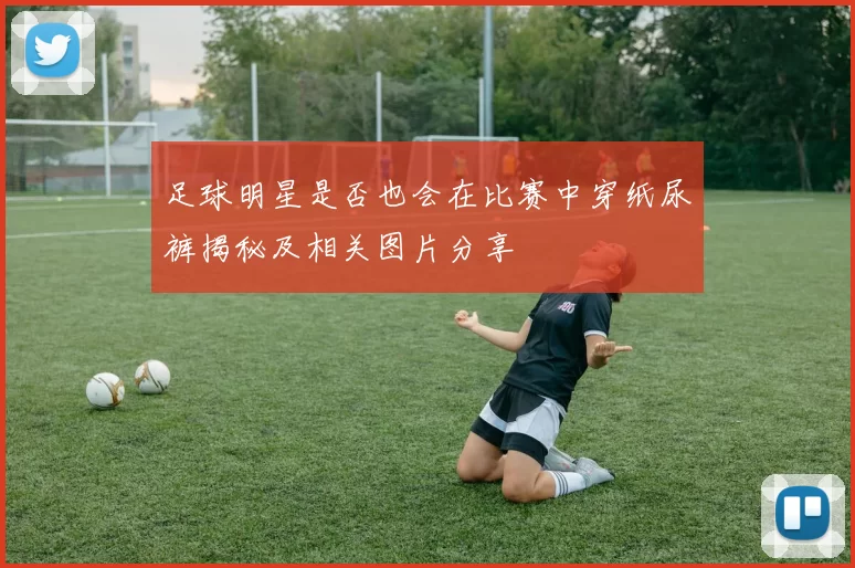 足球明星是否也会在比赛中穿纸尿裤揭秘及相关图片分享