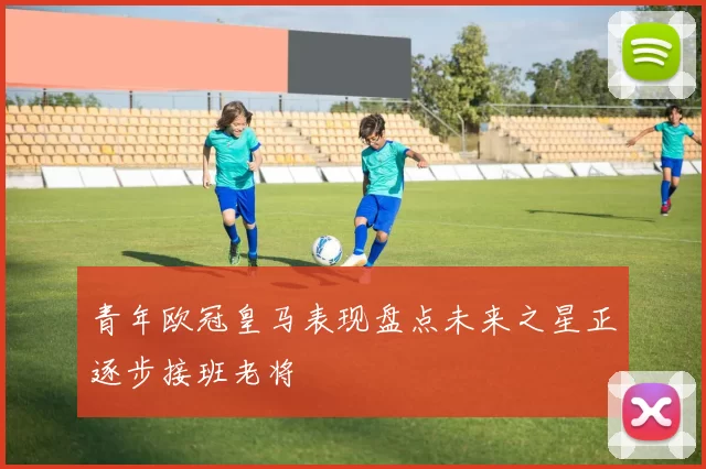 青年欧冠皇马表现盘点未来之星正逐步接班老将