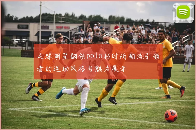 足球明星翻领polo衫时尚潮流引领者的运动风格与魅力展示