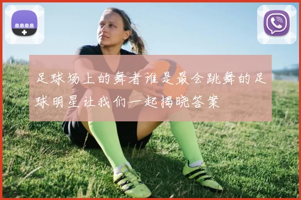 足球场上的舞者谁是最会跳舞的足球明星让我们一起揭晓答案