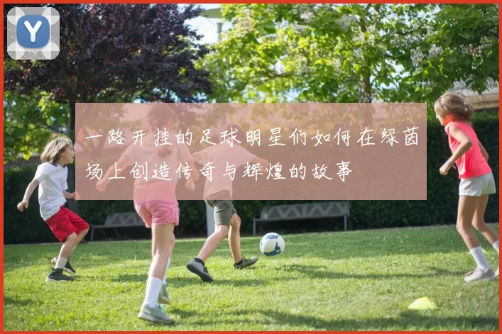 一路开挂的足球明星们如何在绿茵场上创造传奇与辉煌的故事
