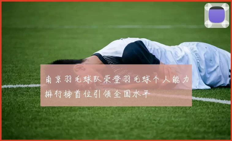 南京羽毛球队荣登羽毛球个人能力排行榜首位引领全国水平