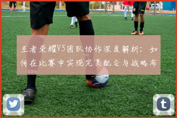 王者荣耀V5团队协作深度解析：如何在比赛中实现完美配合与战略布局