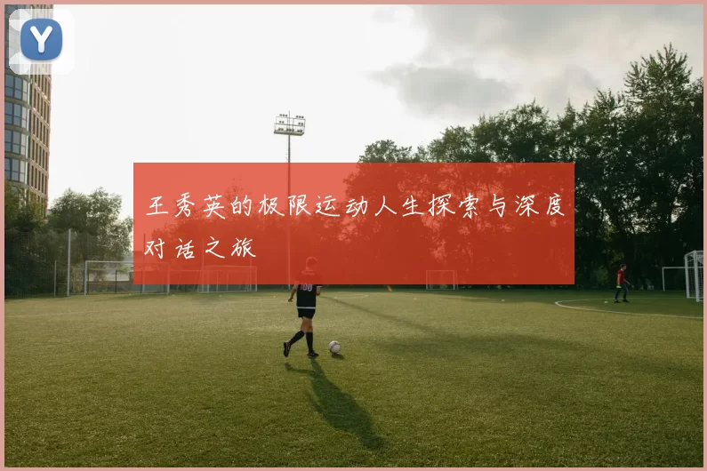 王秀英的极限运动人生探索与深度对话之旅