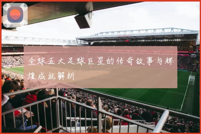全球五大足球巨星的传奇故事与辉煌成就解析