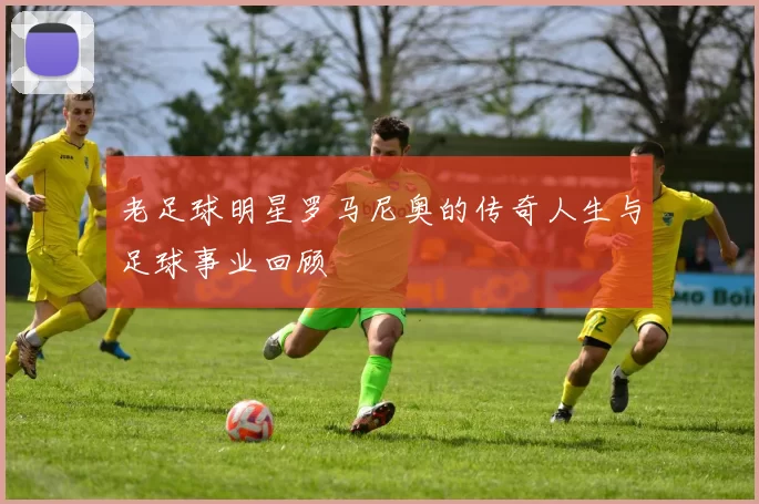 老足球明星罗马尼奥的传奇人生与足球事业回顾