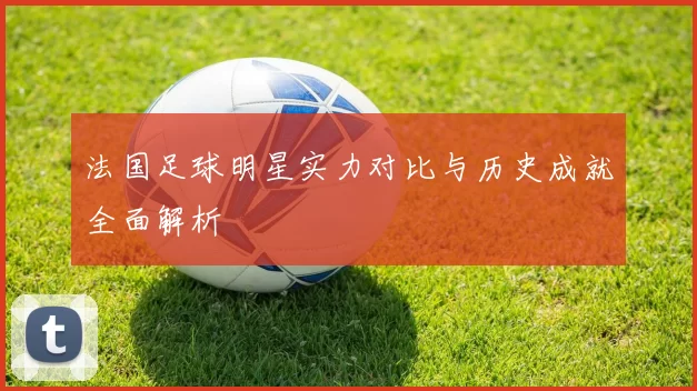 法国足球明星实力对比与历史成就全面解析