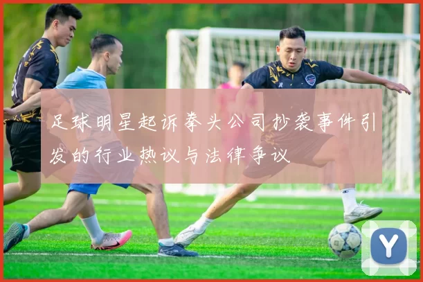 足球明星起诉拳头公司抄袭事件引发的行业热议与法律争议