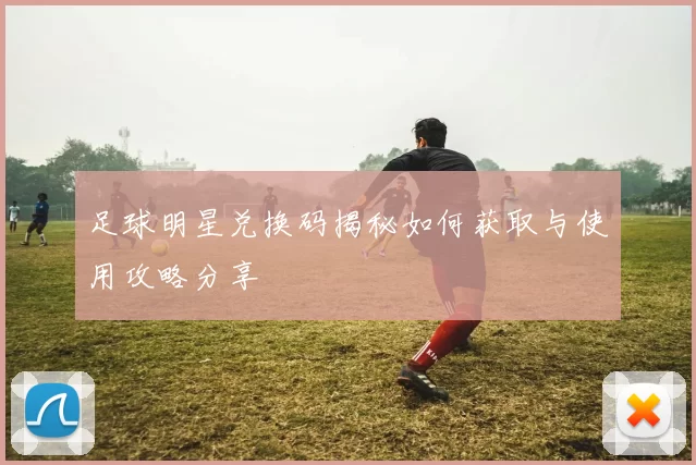 足球明星兑换码揭秘如何获取与使用攻略分享