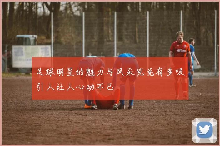 足球明星的魅力与风采究竟有多吸引人让人心动不已