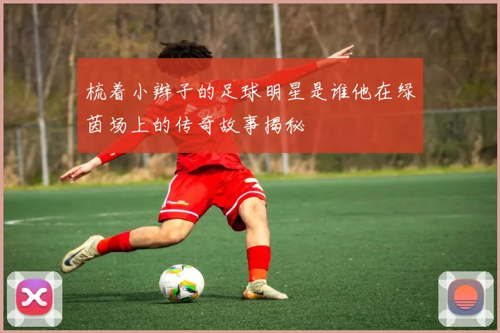 梳着小辫子的足球明星是谁他在绿茵场上的传奇故事揭秘