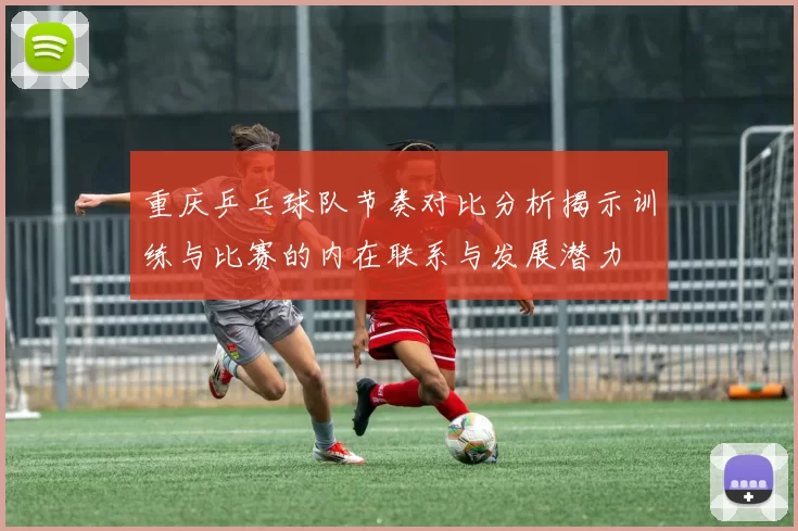 重庆乒乓球队节奏对比分析揭示训练与比赛的内在联系与发展潜力