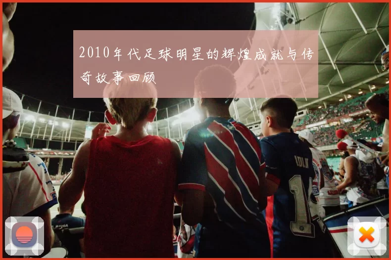 2010年代足球明星的辉煌成就与传奇故事回顾