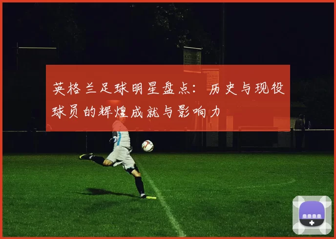 英格兰足球明星盘点：历史与现役球员的辉煌成就与影响力