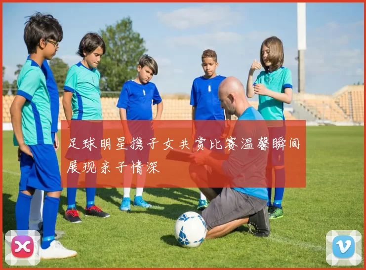 足球明星携子女共赏比赛温馨瞬间展现亲子情深
