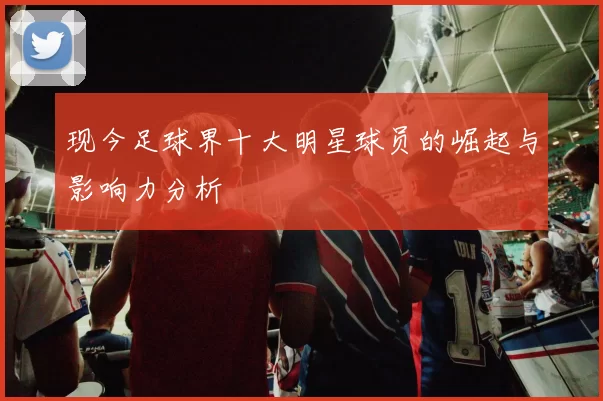 现今足球界十大明星球员的崛起与影响力分析