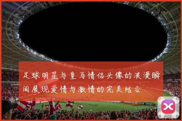 足球明星与皇马情侣头像的浪漫瞬间展现爱情与激情的完美结合