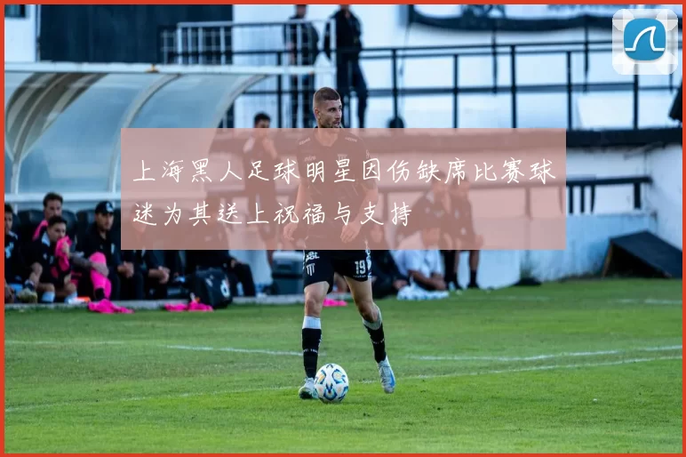 上海黑人足球明星因伤缺席比赛球迷为其送上祝福与支持