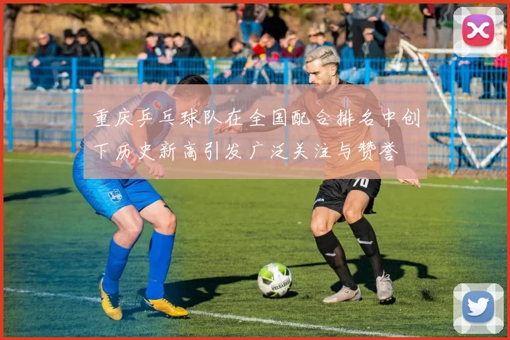 重庆乒乓球队在全国配合排名中创下历史新高引发广泛关注与赞誉