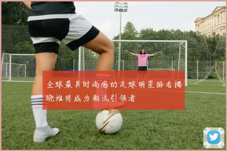 全球最具时尚感的足球明星排名揭晓谁将成为潮流引领者