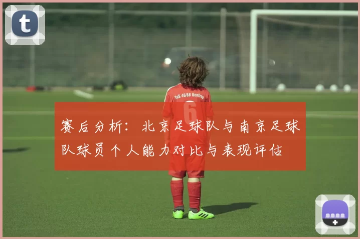赛后分析：北京足球队与南京足球队球员个人能力对比与表现评估