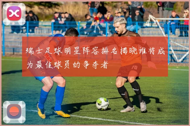 瑞士足球明星阵容排名揭晓谁将成为最佳球员的争夺者