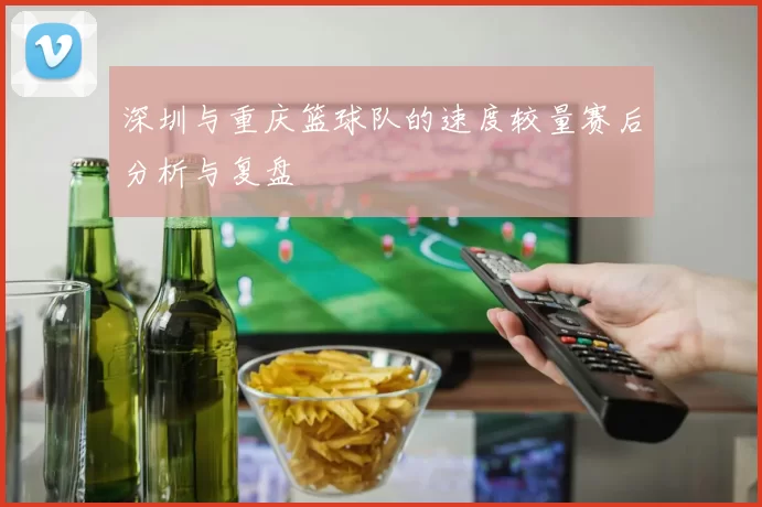 深圳与重庆篮球队的速度较量赛后分析与复盘