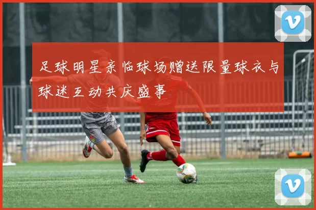 足球明星亲临球场赠送限量球衣与球迷互动共庆盛事