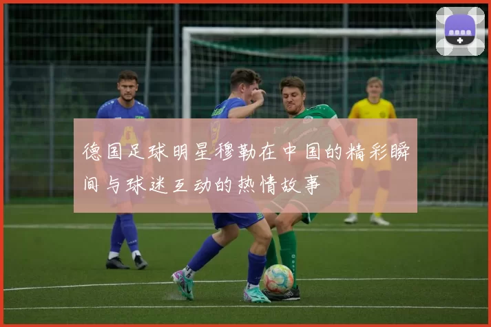 德国足球明星穆勒在中国的精彩瞬间与球迷互动的热情故事