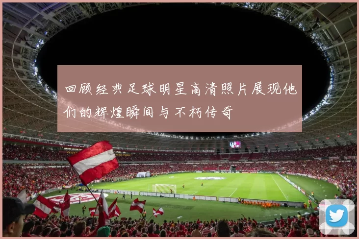 回顾经典足球明星高清照片展现他们的辉煌瞬间与不朽传奇
