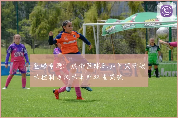 重磅专题：成都篮球队如何实现战术控制与技术革新双重突破