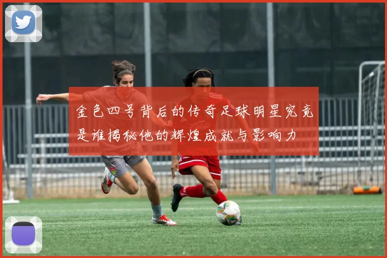 金色四号背后的传奇足球明星究竟是谁揭秘他的辉煌成就与影响力