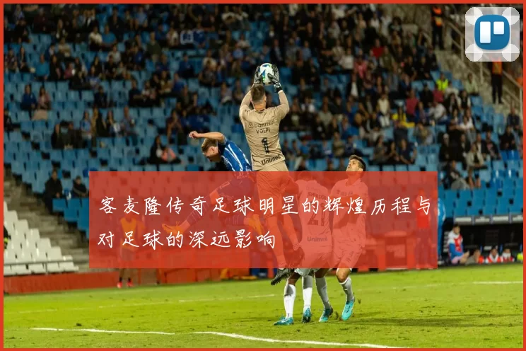 客麦隆传奇足球明星的辉煌历程与对足球的深远影响