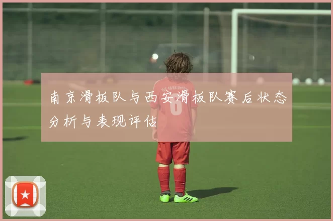 南京滑板队与西安滑板队赛后状态分析与表现评估
