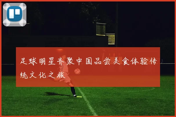 足球明星齐聚中国品尝美食体验传统文化之旅