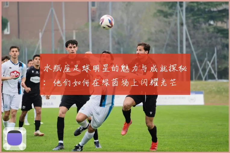 水瓶座足球明星的魅力与成就探秘：他们如何在绿茵场上闪耀光芒