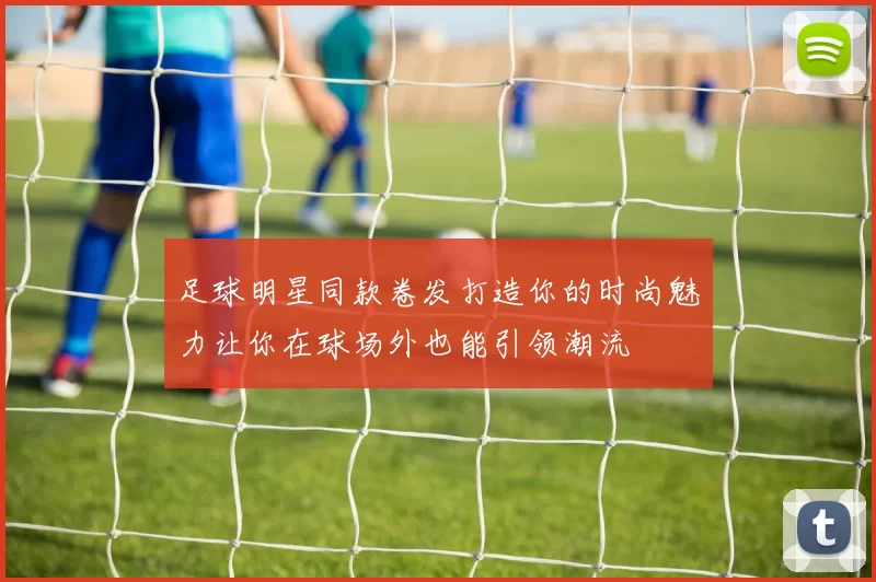 足球明星同款卷发打造你的时尚魅力让你在球场外也能引领潮流