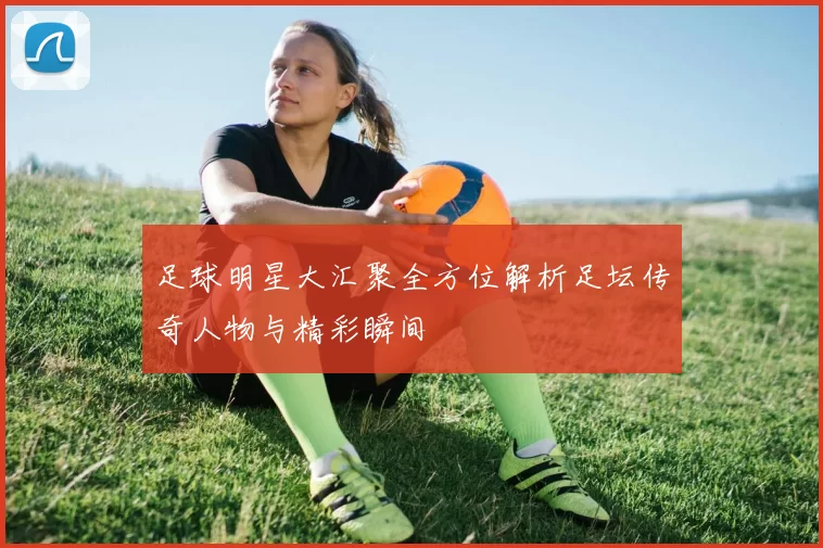 足球明星大汇聚全方位解析足坛传奇人物与精彩瞬间