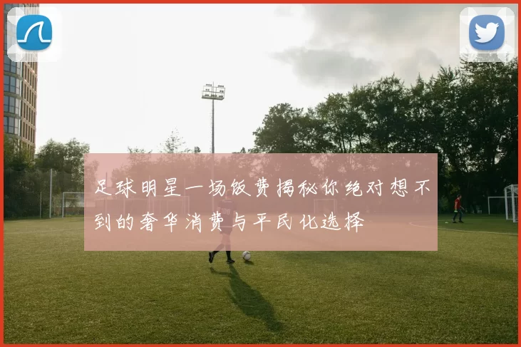 足球明星一场饭费揭秘你绝对想不到的奢华消费与平民化选择