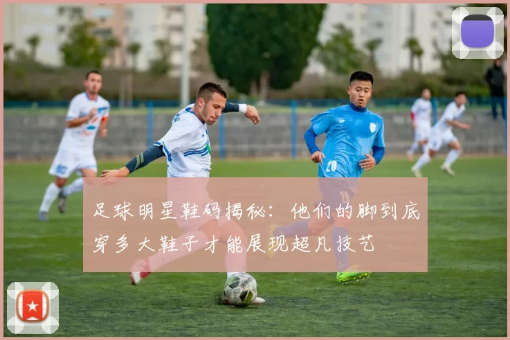 足球明星鞋码揭秘：他们的脚到底穿多大鞋子才能展现超凡技艺