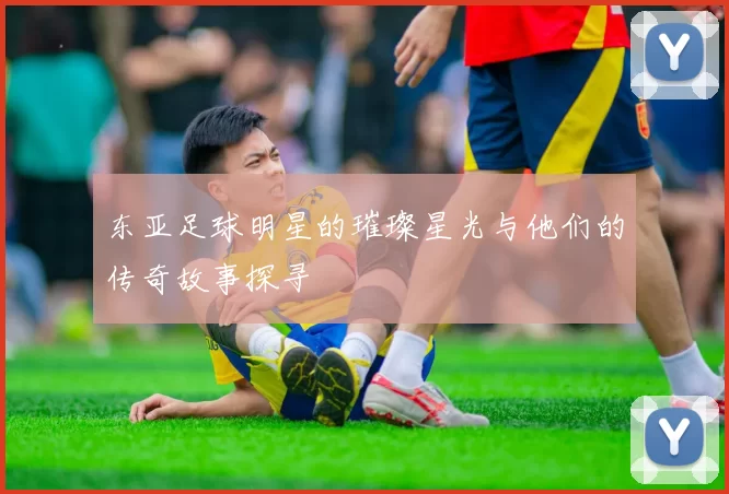 东亚足球明星的璀璨星光与他们的传奇故事探寻