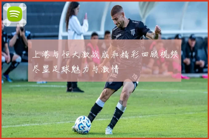 上港与恒大激战成和精彩回顾视频尽显足球魅力与激情